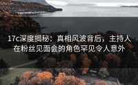 17c深度揭秘：真相风波背后，主持人在粉丝见面会的角色罕见令人意外