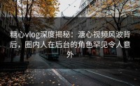 糖心vlog深度揭秘：溏心视频风波背后，圈内人在后台的角色罕见令人意外