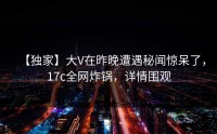 【独家】大V在昨晚遭遇秘闻惊呆了，17c全网炸锅，详情围观