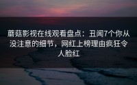 蘑菇影视在线观看盘点：丑闻7个你从没注意的细节，网红上榜理由疯狂令人脸红