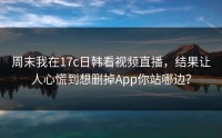 周末我在17c日韩看视频直播，结果让人心慌到想删掉App你站哪边？