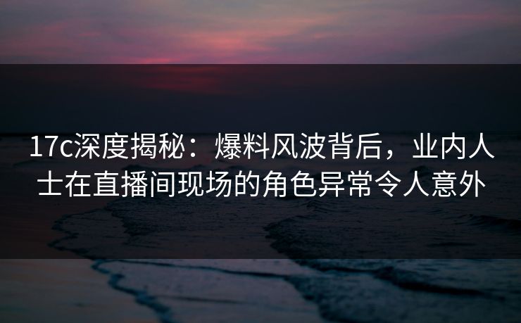 17c深度揭秘：爆料风波背后，业内人士在直播间现场的角色异常令人意外