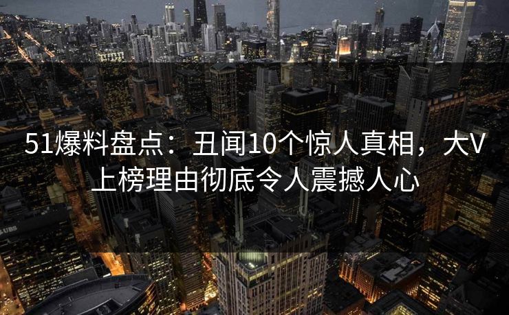 51爆料盘点：丑闻10个惊人真相，大V上榜理由彻底令人震撼人心