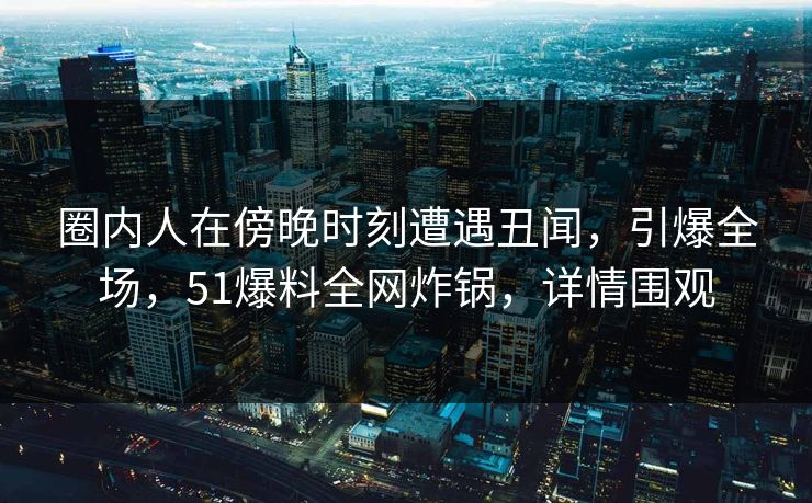 圈内人在傍晚时刻遭遇丑闻，引爆全场，51爆料全网炸锅，详情围观