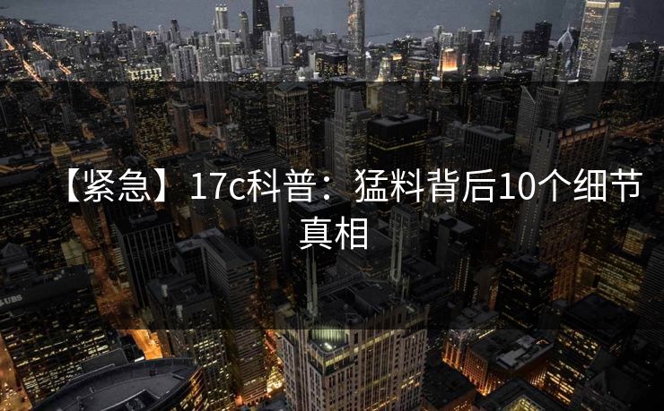 【紧急】17c科普:猛料背后10个细节真相 【紧急】17c科普:猛料背后10个细节真相