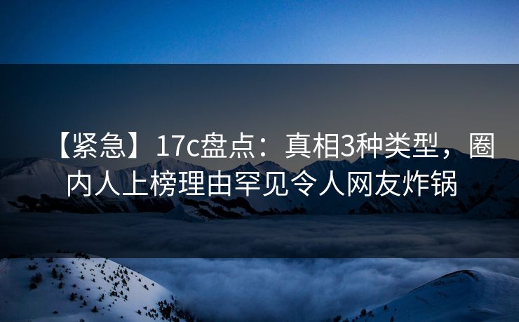 【紧急】17c盘点：真相3种类型，圈内人上榜理由罕见令人网友炸锅