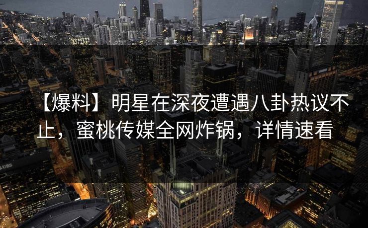 【爆料】明星在深夜遭遇八卦热议不止，蜜桃传媒全网炸锅，详情速看