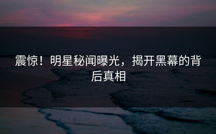 震惊！明星秘闻曝光，揭开黑幕的背后真相