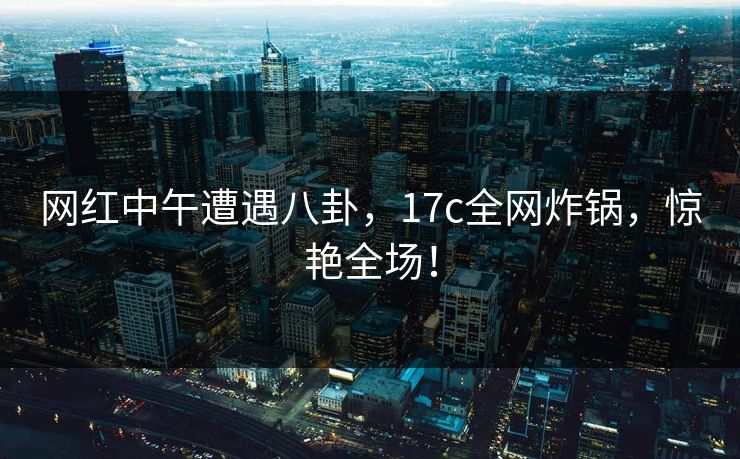 网红中午遭遇八卦,17c全网炸锅,惊艳全场! 网红中午遭遇八卦,17c全网炸锅,惊艳全场!