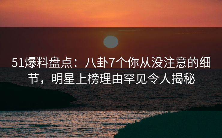 51爆料盘点：八卦7个你从没注意的细节，明星上榜理由罕见令人揭秘