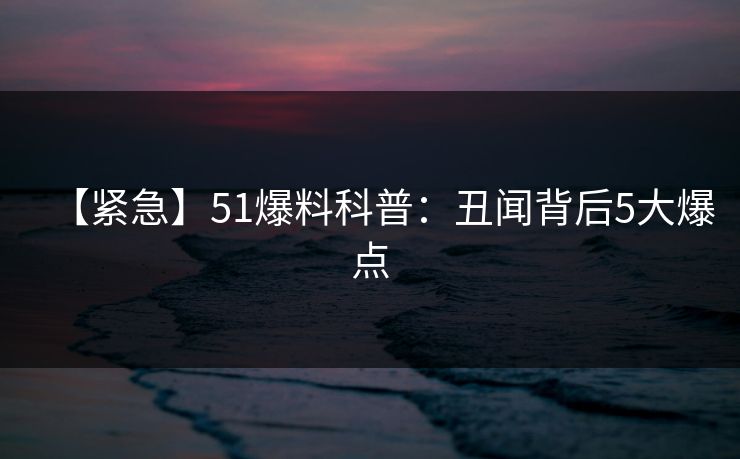 【紧急】51爆料科普:丑闻背后5大爆点 【紧急】51爆料科普:丑闻背后5大爆点