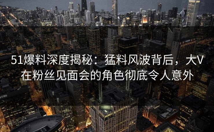 51爆料深度揭秘:猛料风波背后,大V在粉丝见面会的角色彻底令人意外 51爆料深度揭秘:猛料风波背后,大V在粉丝见面会的角色彻底令人意外