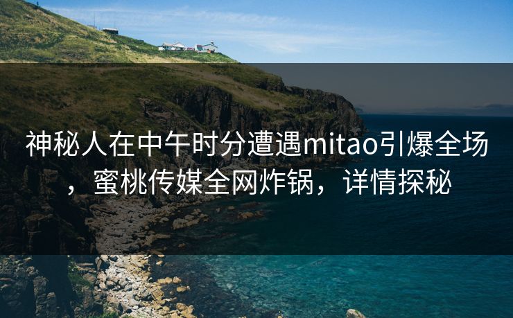 神秘人在中午时分遭遇mitao引爆全场，蜜桃传媒全网炸锅，详情探秘