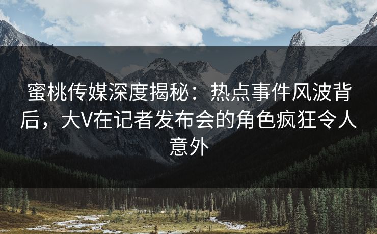 蜜桃传媒深度揭秘:热点事件风波背后,大V在记者发布会的角色疯狂令人意外 蜜桃传媒深度揭秘:热点事件风波背后,大V在记者发布会的角色疯狂令人意外