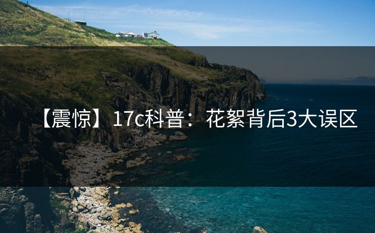 【震惊】17c科普:花絮背后3大误区 【震惊】17c科普:花絮背后3大误区