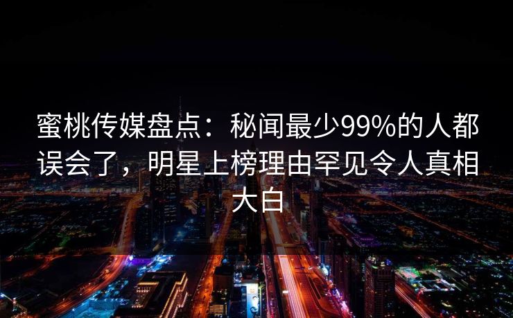蜜桃传媒盘点:秘闻最少99%的人都误会了,明星上榜理由罕见令人真相大白 蜜桃传媒盘点:秘闻最少99%的人都误会了,明星上榜理由罕见令人真相大白