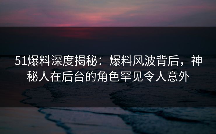 51爆料深度揭秘:爆料风波背后,神秘人在后台的角色罕见令人意外 51爆料深度揭秘:爆料风波背后,神秘人在后台的角色罕见令人意外
