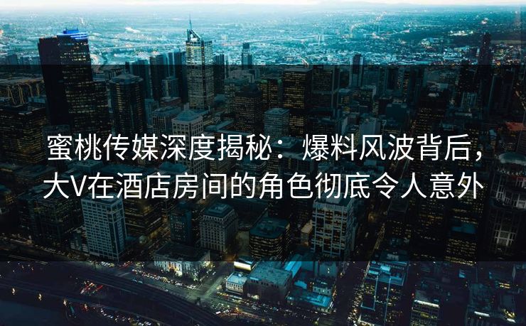 蜜桃传媒深度揭秘:爆料风波背后,大V在酒店房间的角色彻底令人意外 蜜桃传媒深度揭秘:爆料风波背后,大V在酒店房间的角色彻底令人意外