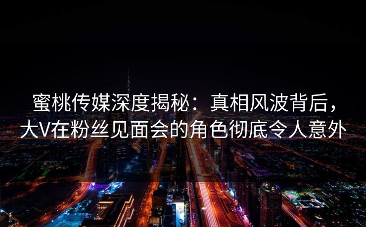 蜜桃传媒深度揭秘：真相风波背后，大V在粉丝见面会的角色彻底令人意外