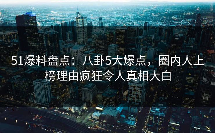 51爆料盘点：八卦5大爆点，圈内人上榜理由疯狂令人真相大白