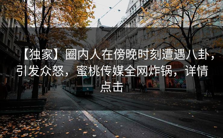 【独家】圈内人在傍晚时刻遭遇八卦，引发众怒，蜜桃传媒全网炸锅，详情点击