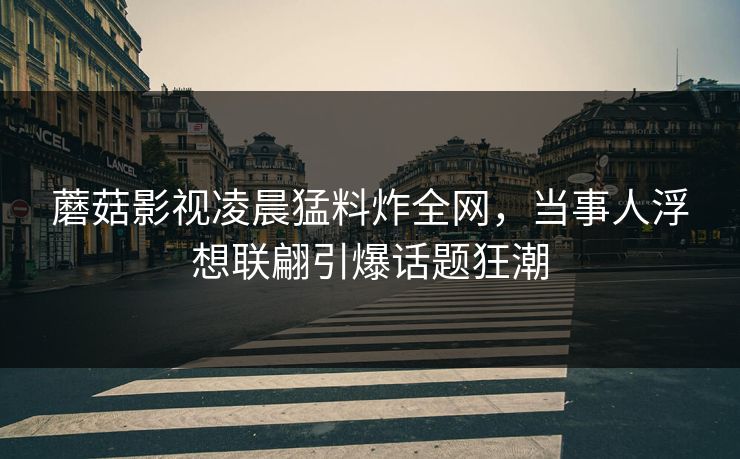 蘑菇影视凌晨猛料炸全网，当事人浮想联翩引爆话题狂潮