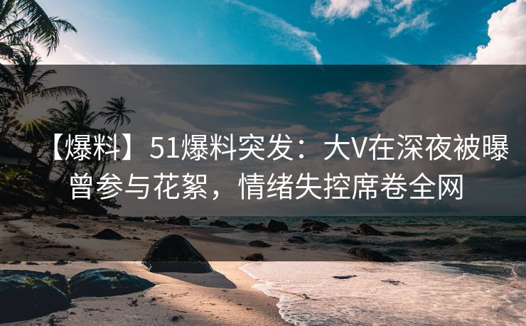 【爆料】51爆料突发：大V在深夜被曝曾参与花絮，情绪失控席卷全网