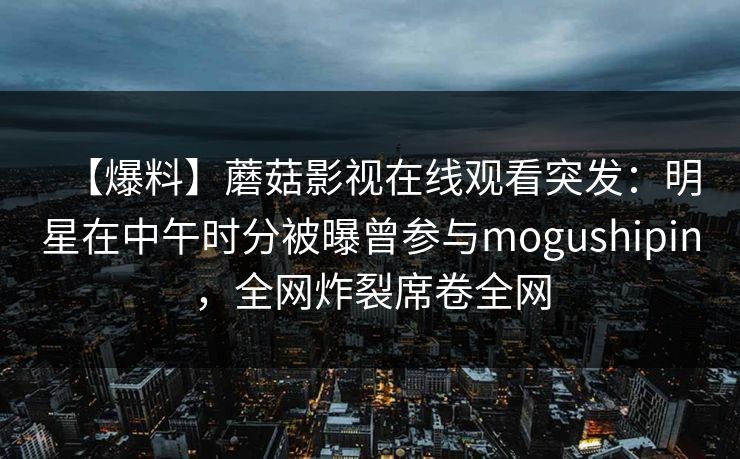 【爆料】蘑菇影视在线观看突发:明星在中午时分被曝曾参与mogushipin,全网炸裂席卷全网 【爆料】蘑菇影视在线观看突发:明星在中午时分被曝曾参与mogushipin,全网炸裂席卷全网
