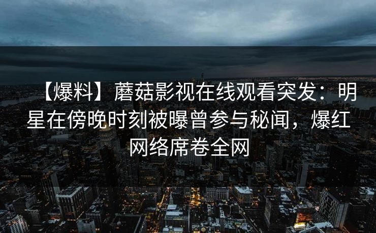 【爆料】蘑菇影视在线观看突发：明星在傍晚时刻被曝曾参与秘闻，爆红网络席卷全网