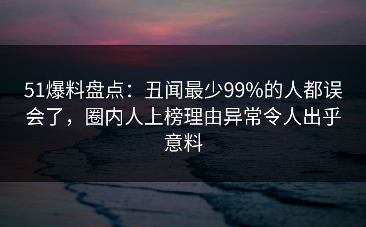 51爆料盘点:丑闻最少99%的人都误会了,圈内人上榜理由异常令人出乎意料 51爆料盘点:丑闻最少99%的人都误会了,圈内人上榜理由异常令人出乎意料
