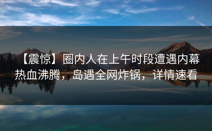 【震惊】圈内人在上午时段遭遇内幕 热血沸腾，岛遇全网炸锅，详情速看