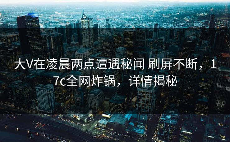 大V在凌晨两点遭遇秘闻 刷屏不断,17c全网炸锅,详情揭秘 大V在凌晨两点遭遇秘闻 刷屏不断,17c全网炸锅,详情揭秘