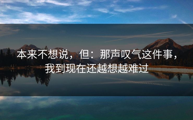 本来不想说,但:那声叹气这件事,我到现在还越想越难过 本来不想说,但:那声叹气这件事,我到现在还越想越难过