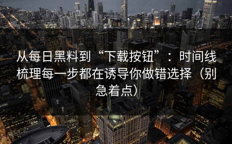 从每日黑料到“下载按钮”:时间线梳理每一步都在诱导你做错选择(别急着点) 从每日黑料到“下载按钮”:时间线梳理每一步都在诱导你做错选择(别急着点)