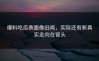 爆料吃瓜表面像旧闻，实际还有新真实走向在冒头
