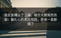 我反复确认了三遍，每日大赛突然改版：最扎心的某段视频，原来一直都错了