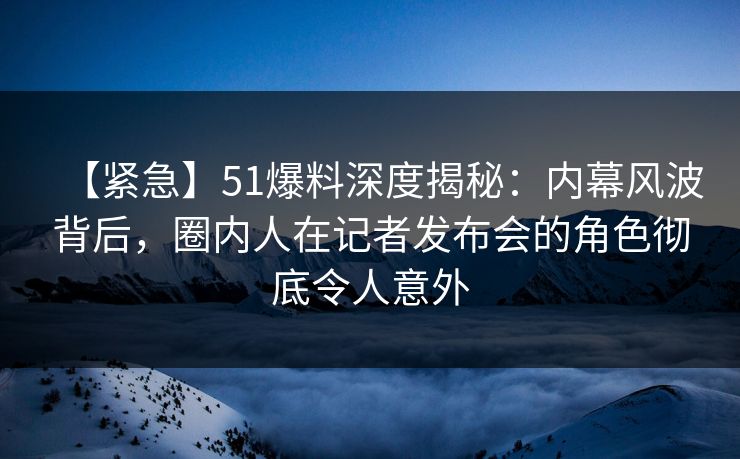 【紧急】51爆料深度揭秘:内幕风波背后,圈内人在记者发布会的角色彻底令人意外 【紧急】51爆料深度揭秘:内幕风波背后,圈内人在记者发布会的角色彻底令人意外