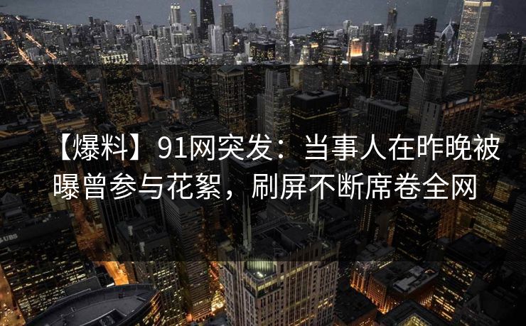 【爆料】91网突发：当事人在昨晚被曝曾参与花絮，刷屏不断席卷全网