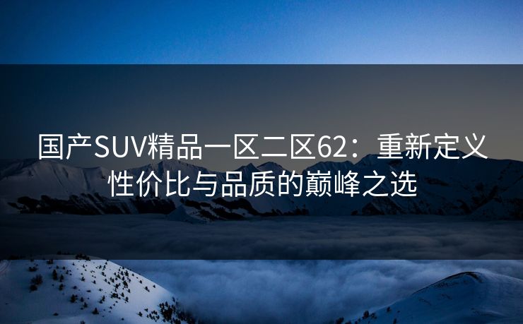 国产SUV精品一区二区62：重新定义性价比与品质的巅峰之选