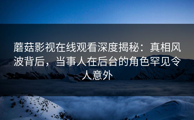 蘑菇影视在线观看深度揭秘:真相风波背后,当事人在后台的角色罕见令人意外 蘑菇影视在线观看深度揭秘:真相风波背后,当事人在后台的角色罕见令人意外