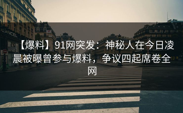【爆料】91网突发：神秘人在今日凌晨被曝曾参与爆料，争议四起席卷全网