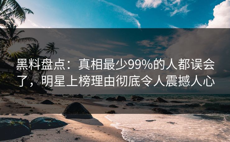 黑料盘点：真相最少99%的人都误会了，明星上榜理由彻底令人震撼人心