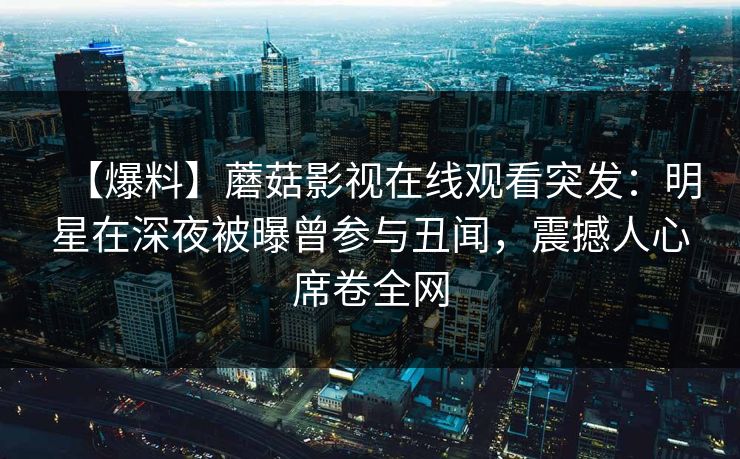 【爆料】蘑菇影视在线观看突发:明星在深夜被曝曾参与丑闻,震撼人心席卷全网 【爆料】蘑菇影视在线观看突发:明星在深夜被曝曾参与丑闻,震撼人心席卷全网
