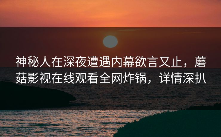 神秘人在深夜遭遇内幕欲言又止,蘑菇影视在线观看全网炸锅,详情深扒 神秘人在深夜遭遇内幕欲言又止,蘑菇影视在线观看全网炸锅,详情深扒
