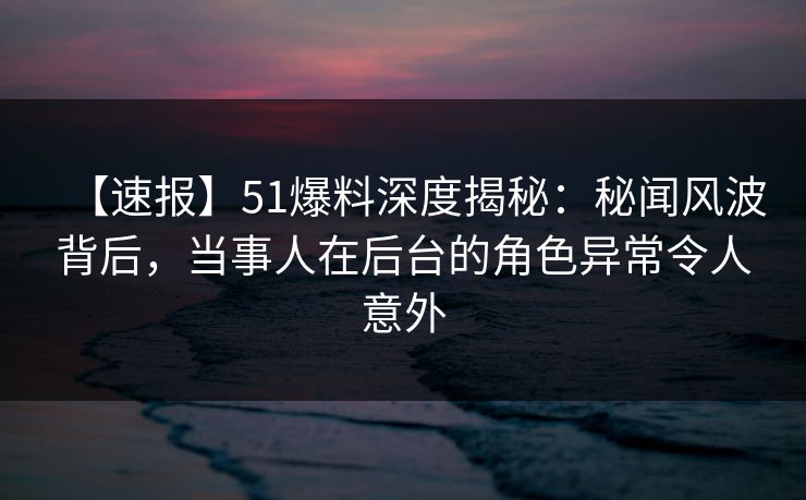 【速报】51爆料深度揭秘：秘闻风波背后，当事人在后台的角色异常令人意外