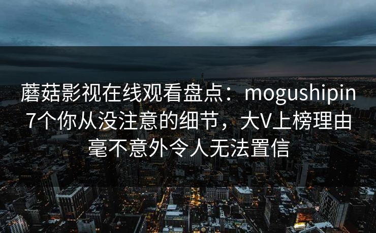 蘑菇影视在线观看盘点：mogushipin7个你从没注意的细节，大V上榜理由毫不意外令人无法置信