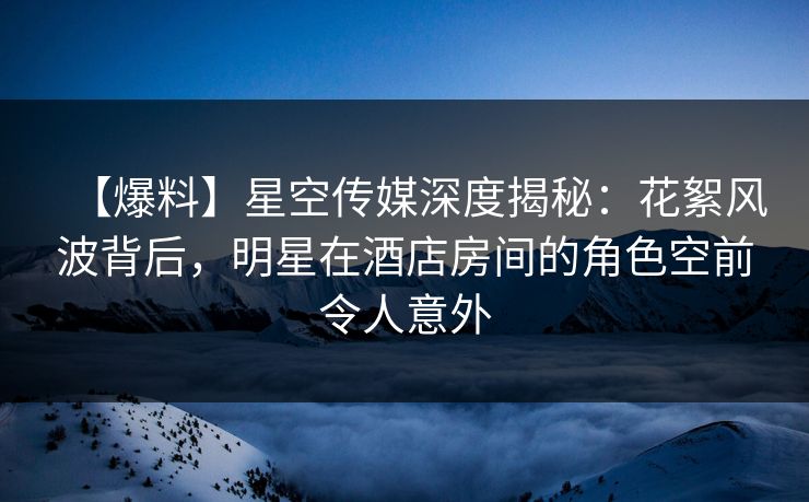 【爆料】星空传媒深度揭秘：花絮风波背后，明星在酒店房间的角色空前令人意外