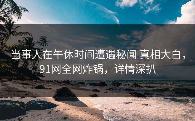 当事人在午休时间遭遇秘闻 真相大白,91网全网炸锅,详情深扒 当事人在午休时间遭遇秘闻 真相大白,91网全网炸锅,详情深扒