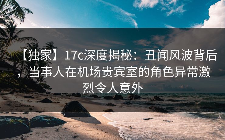 【独家】17c深度揭秘:丑闻风波背后,当事人在机场贵宾室的角色异常激烈令人意外 【独家】17c深度揭秘:丑闻风波背后,当事人在机场贵宾室的角色异常激烈令人意外