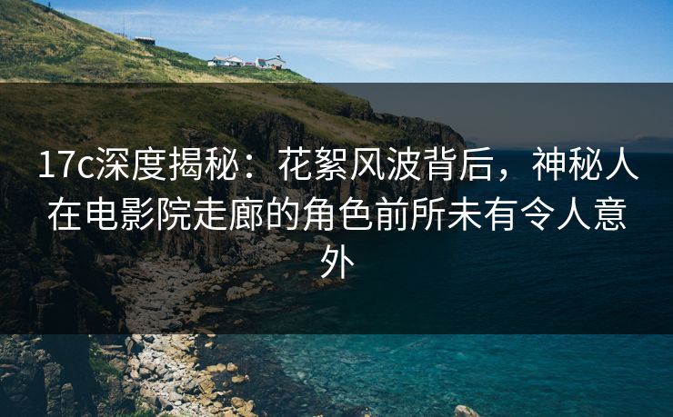 17c深度揭秘:花絮风波背后,神秘人在电影院走廊的角色前所未有令人意外 17c深度揭秘:花絮风波背后,神秘人在电影院走廊的角色前所未有令人意外